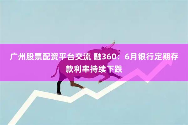 广州股票配资平台交流 融360：6月银行定期存款利率持续下跌