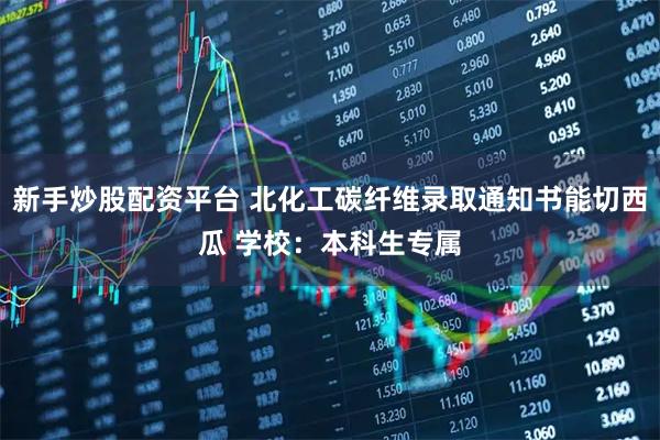 新手炒股配资平台 北化工碳纤维录取通知书能切西瓜 学校：本科生专属