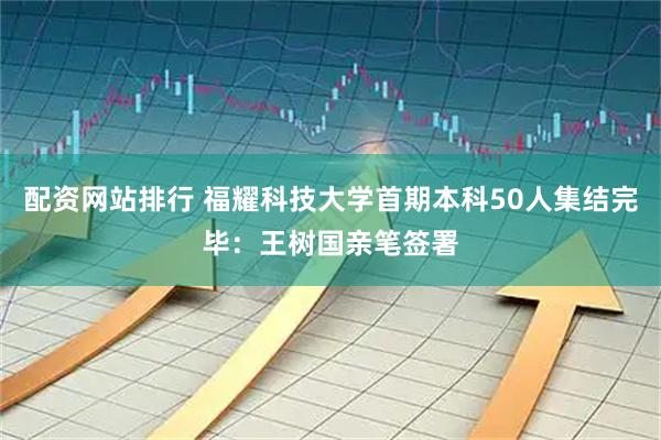 配资网站排行 福耀科技大学首期本科50人集结完毕：王树国亲笔签署