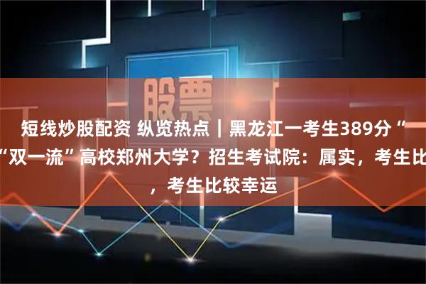 短线炒股配资 纵览热点｜黑龙江一考生389分“捡漏”“双一流”高校郑州大学？招生考试院：属实，考生比较幸运