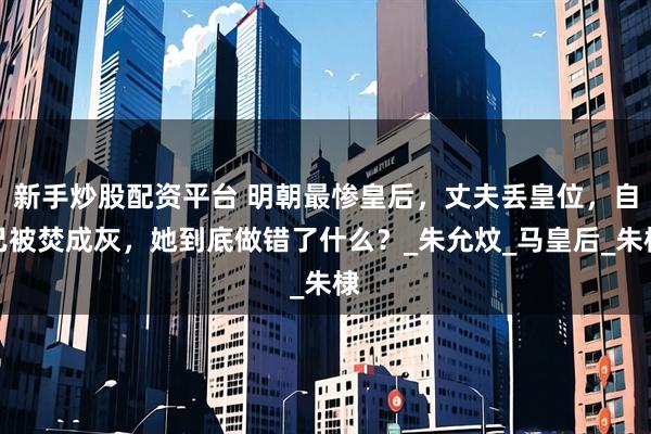 新手炒股配资平台 明朝最惨皇后，丈夫丢皇位，自己被焚成灰，她到底做错了什么？_朱允炆_马皇后_朱棣