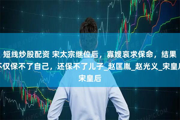 短线炒股配资 宋太宗继位后，寡嫂哀求保命，结果不仅保不了自己，还保不了儿子_赵匡胤_赵光义_宋皇后