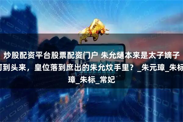 炒股配资平台股票配资门户 朱允熥本来是太子嫡子，为何到头来，皇位落到庶出的朱允炆手里？_朱元璋_朱标_常妃