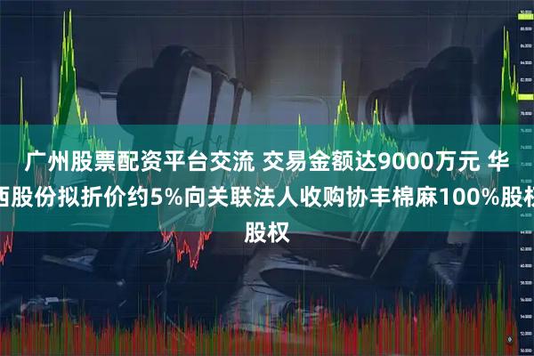 广州股票配资平台交流 交易金额达9000万元 华西股份拟折价约5%向关联法人收购协丰棉麻100%股权
