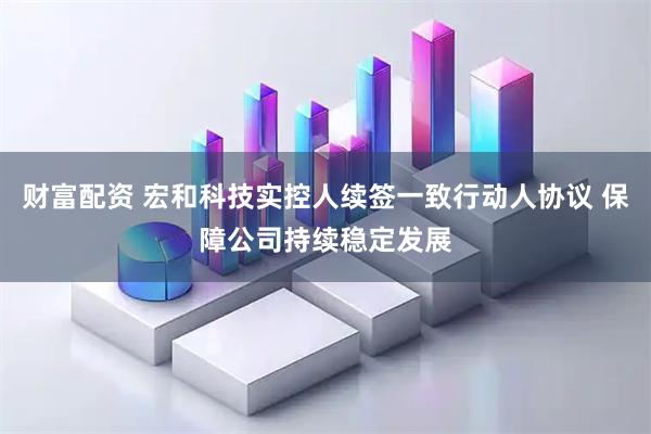 财富配资 宏和科技实控人续签一致行动人协议 保障公司持续稳定发展