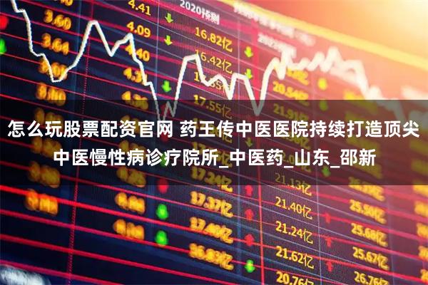 怎么玩股票配资官网 药王传中医医院持续打造顶尖中医慢性病诊疗院所_中医药_山东_邵新