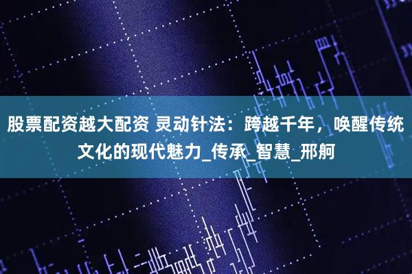 股票配资越大配资 灵动针法：跨越千年，唤醒传统文化的现代魅力_传承_智慧_邢舸