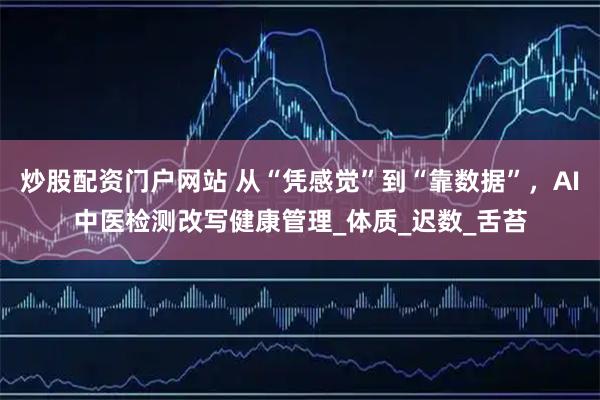 炒股配资门户网站 从“凭感觉”到“靠数据”，AI中医检测改写健康管理_体质_迟数_舌苔
