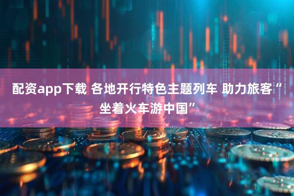 配资app下载 各地开行特色主题列车 助力旅客“坐着火车游中国”