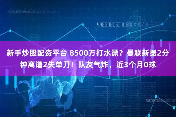 新手炒股配资平台 8500万打水漂？曼联新援2分钟离谱2失单刀！队友气炸，近3个月0球